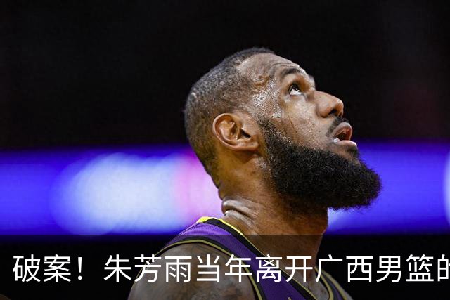 破案！朱芳雨当年离开广西男篮的原因找到，真相太令人意外